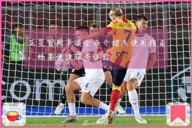亚星官网渠道全面介绍及使用指南，畅享便捷服务体验