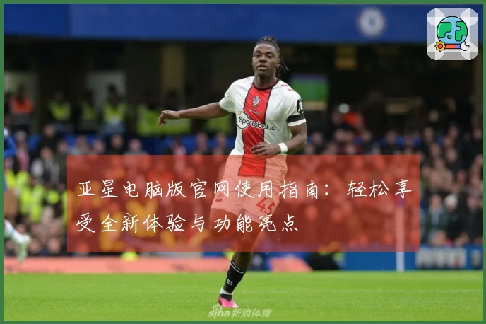 亚星电脑版官网使用指南：轻松享受全新体验与功能亮点