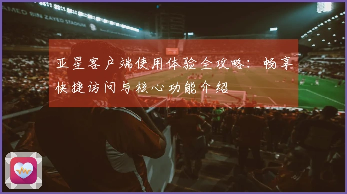 亚星客户端使用体验全攻略：畅享快捷访问与核心功能介绍