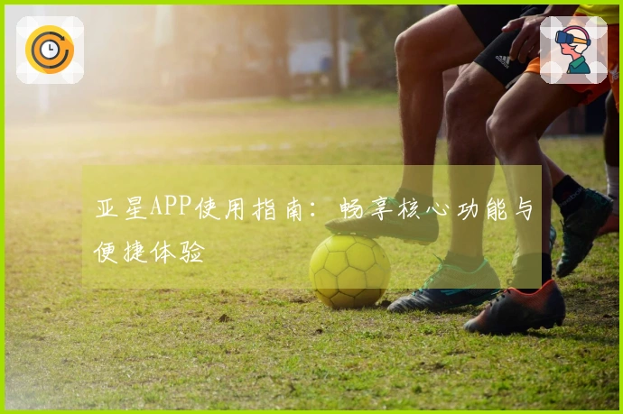 亚星APP使用指南：畅享核心功能与便捷体验