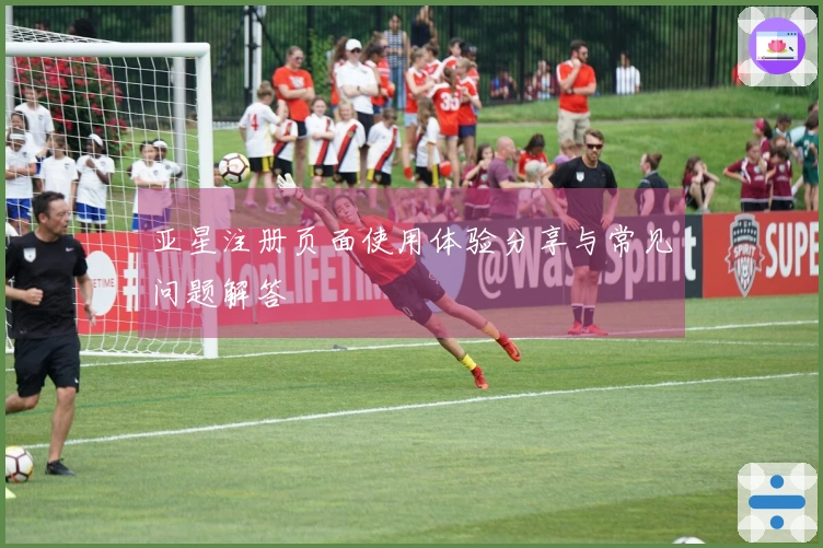 亚星注册页面使用体验分享与常见问题解答